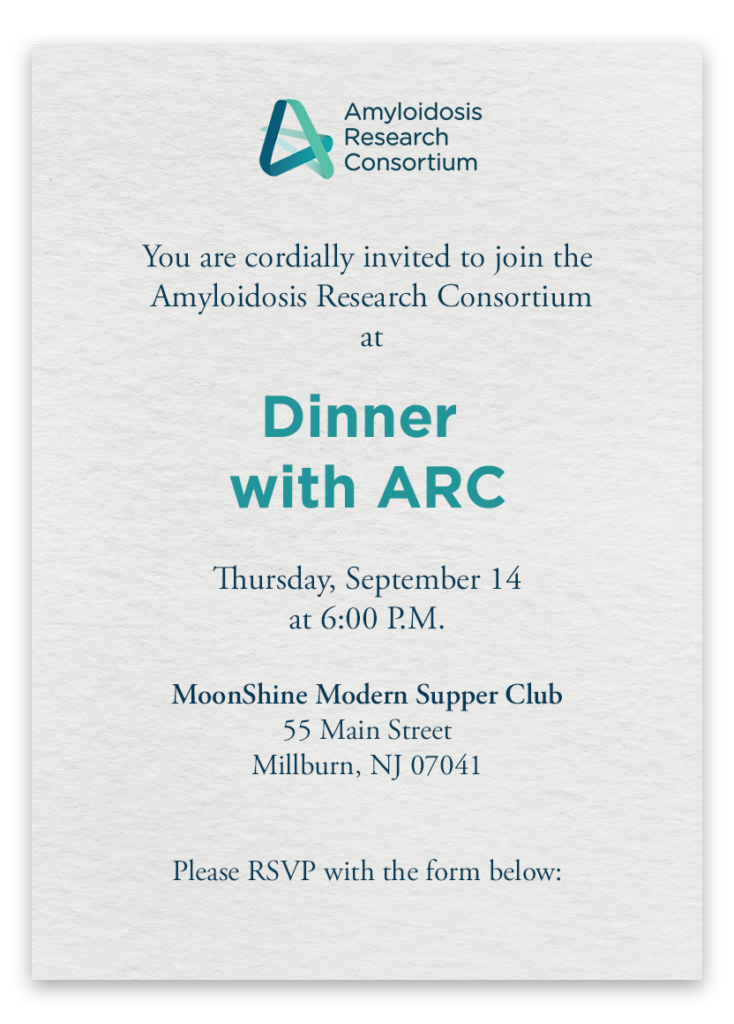 You are cordially invited to join the Amyloidosis Research Consortium at Dinner with ARC on Thursday, September 14 at 6:00 P.M. MoonShine Modern Supper Club, 55 Main Street Millburn, NJ 07041. Please RSVP with the form below: