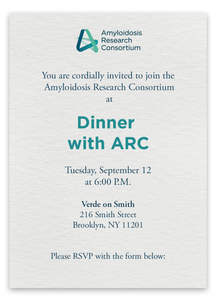 You are cordially invited to join the Amyloidosis Research Consortium at Dinner with ARC on Tuesday, September 12 at 6:00 P.M. Verde on Smith, 216 Smith Street, Brooklyn, NY 11201. Please RSVP with the form below: